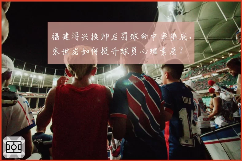 福建浔兴换帅后罚球命中率垫底,朱世龙如何提升球员心理素质?