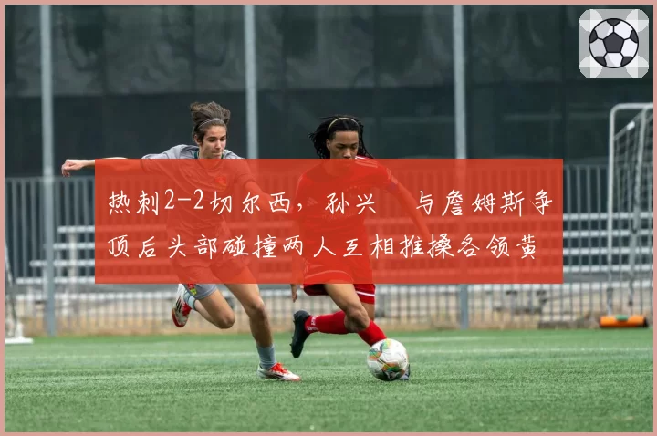 热刺2-2切尔西，孙兴慜与詹姆斯争顶后头部碰撞两人互相推搡各领黄牌
