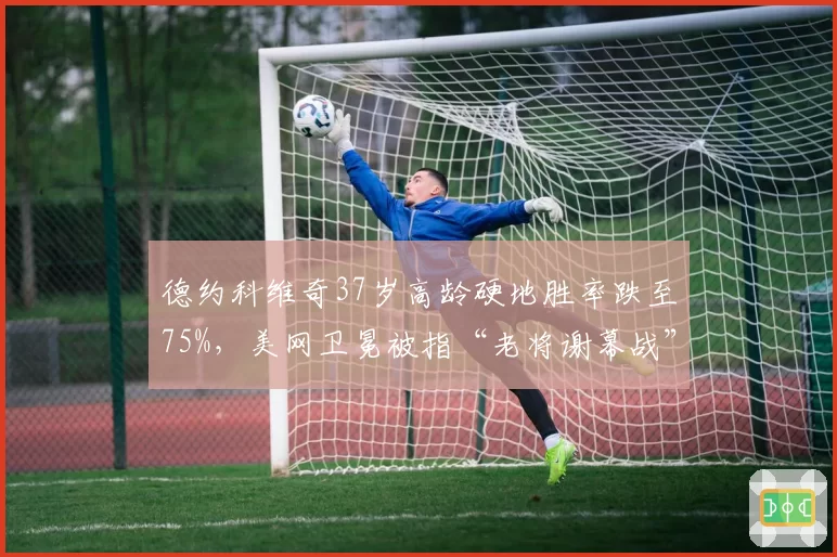 德约科维奇37岁高龄硬地胜率跌至75%，美网卫冕被指“老将谢幕战”而非争冠