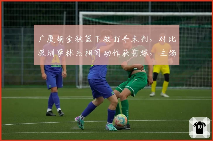 广厦胡金秋篮下被打手未判，对比深圳萨林杰相同动作获罚球，主场哨争议升级