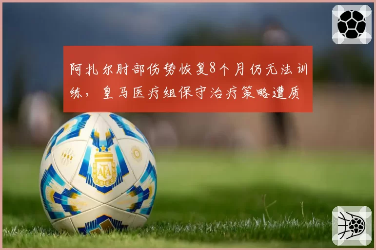 阿扎尔肘部伤势恢复8个月仍无法训练，皇马医疗组保守治疗策略遭质疑