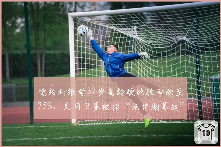 德约科维奇37岁高龄硬地胜率跌至75%,美网卫冕被指“老将谢幕战”而非争冠