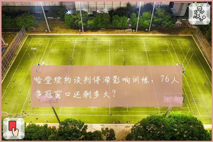 哈登续约谈判停滞影响训练，76人争冠窗口还剩多久？