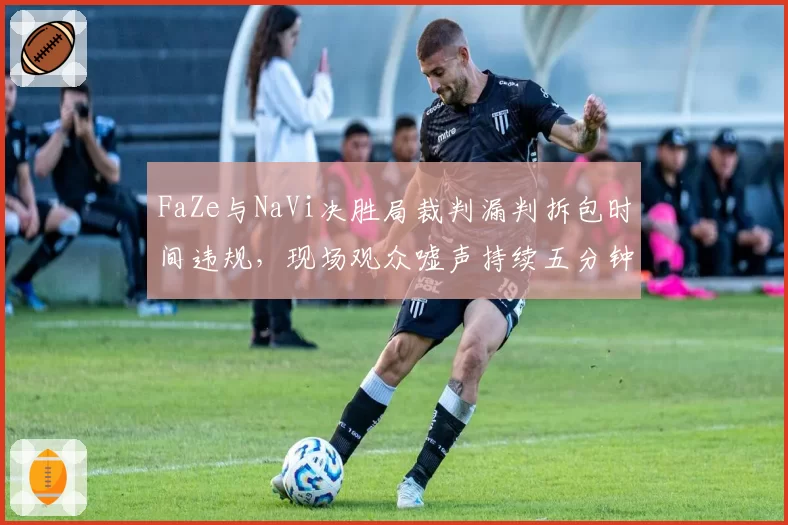 FaZe与NaVi决胜局裁判漏判拆包时间违规，现场观众嘘声持续五分钟比赛中断