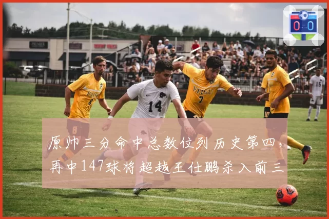 原帅三分命中总数位列历史第四，再中147球将超越王仕鹏杀入前三