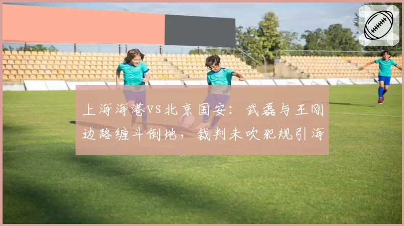 上海海港vs北京国安:武磊与王刚边路缠斗倒地,裁判未吹犯规引海港球员围堵
