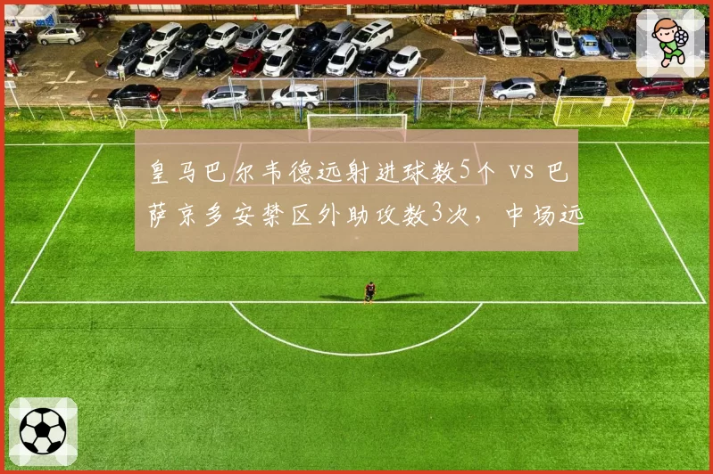 皇马巴尔韦德远射进球数5个 vs 巴萨京多安禁区外助攻数3次,中场远射与传球威胁对比