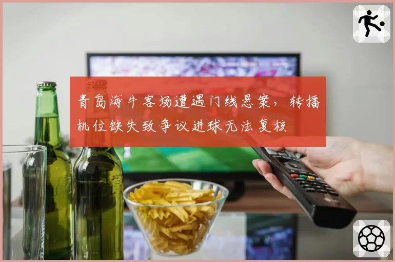 青岛海牛客场遭遇门线悬案,转播机位缺失致争议进球无法复核