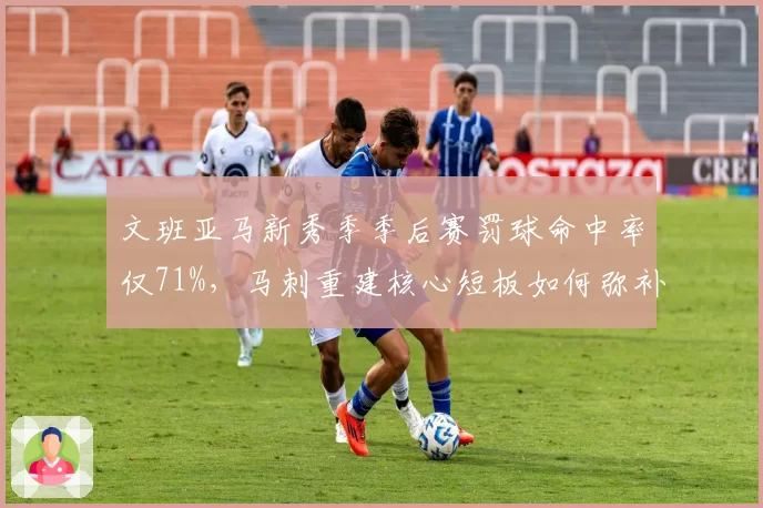 文班亚马新秀季季后赛罚球命中率仅71%,马刺重建核心短板如何弥补?