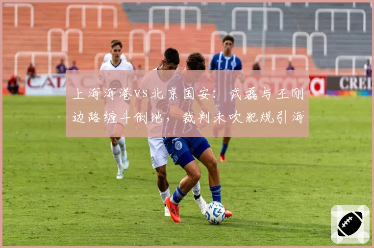 上海海港vs北京国安：武磊与王刚边路缠斗倒地，裁判未吹犯规引海港球员围堵