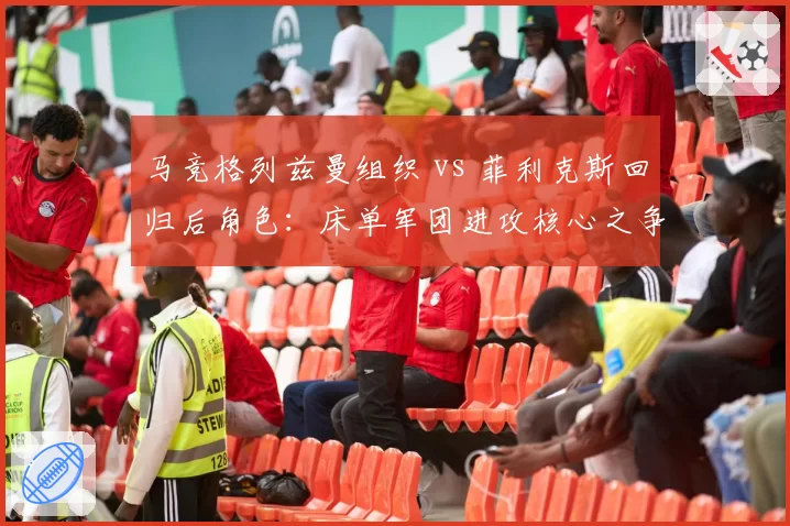 马竞格列兹曼组织 vs 菲利克斯回归后角色：床单军团进攻核心之争