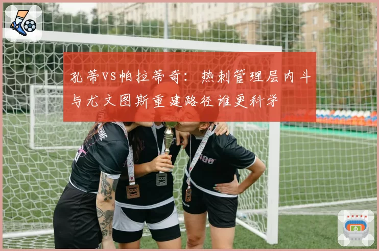 孔蒂vs帕拉蒂奇:热刺管理层内斗与尤文图斯重建路径谁更科学