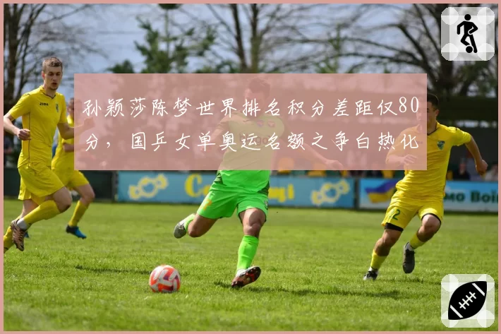 孙颖莎陈梦世界排名积分差距仅80分，国乒女单奥运名额之争白热化