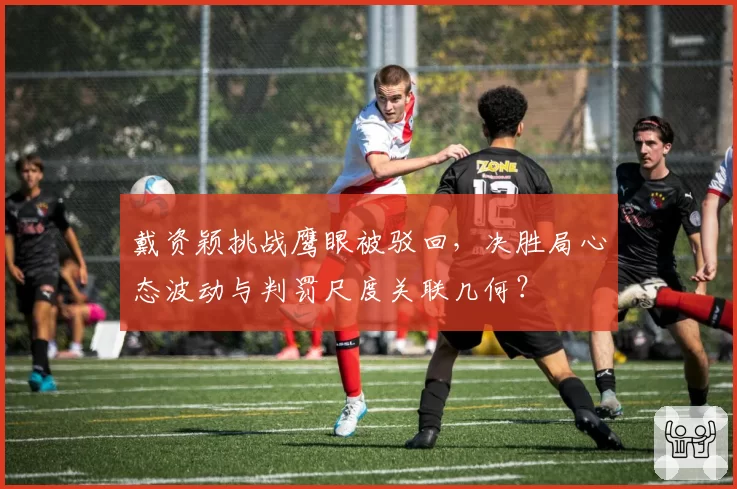 戴资颖挑战鹰眼被驳回，决胜局心态波动与判罚尺度关联几何？
