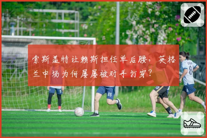 索斯盖特让赖斯担任单后腰，英格兰中场为何屡屡被对手打穿？