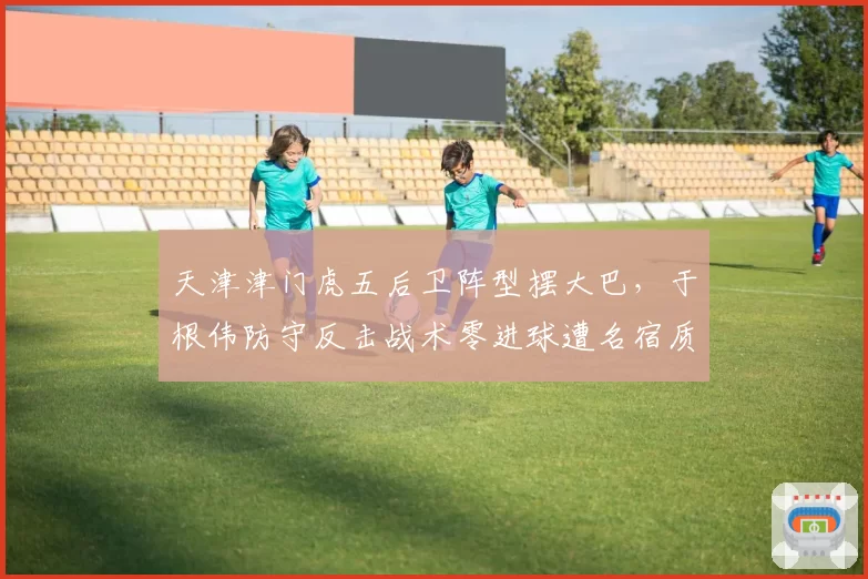 天津津门虎五后卫阵型摆大巴,于根伟防守反击战术零进球遭名宿质问