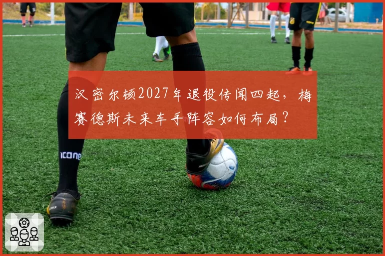 汉密尔顿2027年退役传闻四起，梅赛德斯未来车手阵容如何布局？