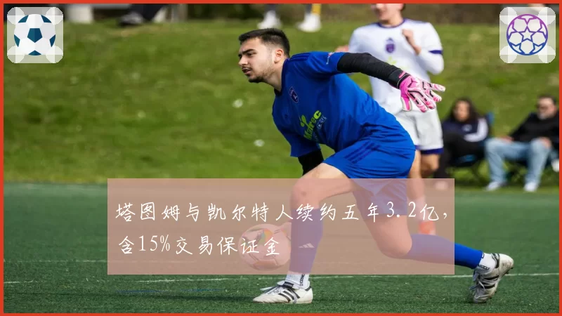 塔图姆与凯尔特人续约五年3.2亿，含15%交易保证金