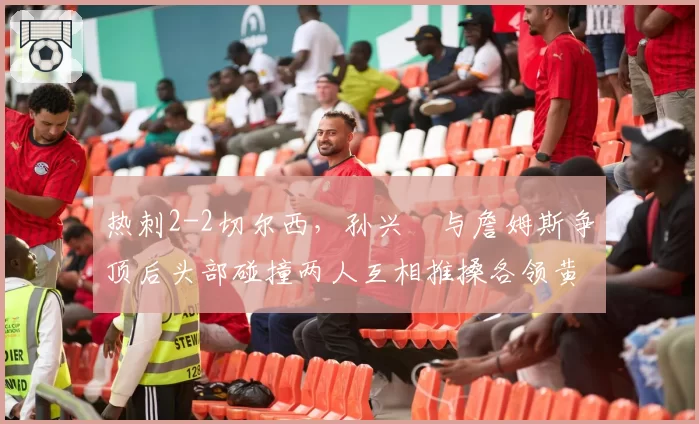 热刺2-2切尔西，孙兴慜与詹姆斯争顶后头部碰撞两人互相推搡各领黄牌