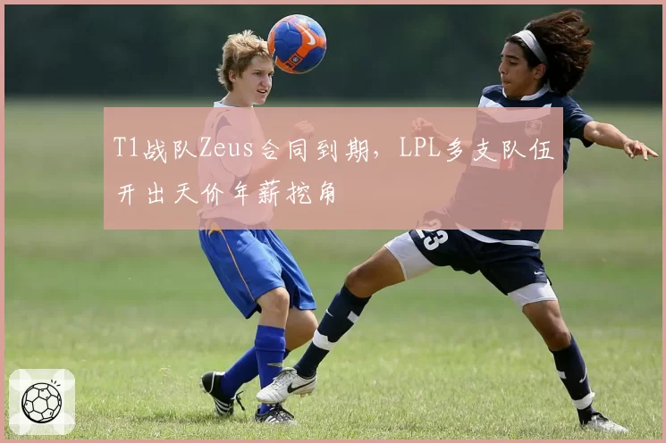 T1战队Zeus合同到期，LPL多支队伍开出天价年薪挖角
