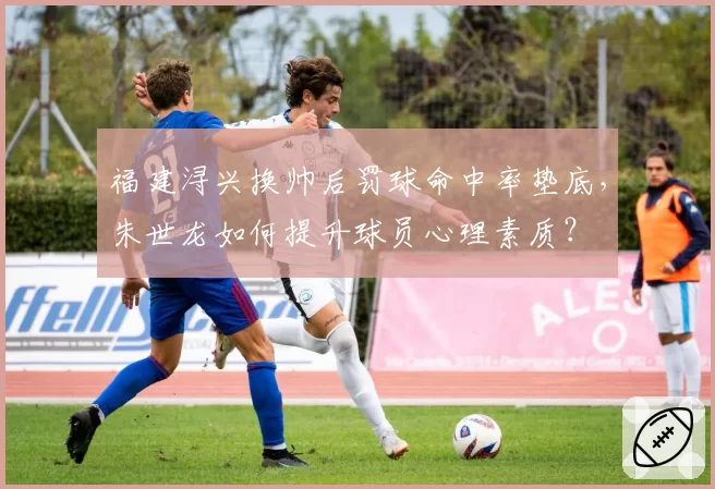 福建浔兴换帅后罚球命中率垫底，朱世龙如何提升球员心理素质？