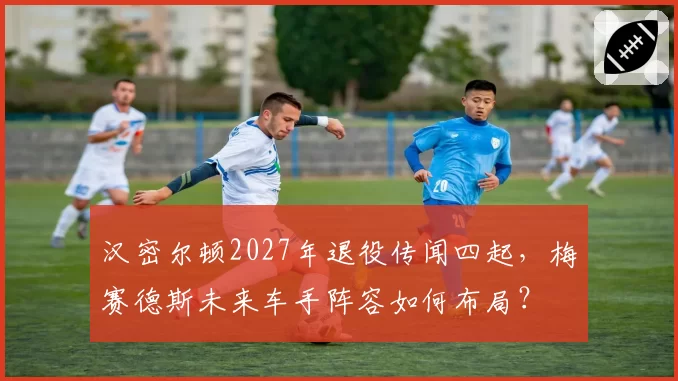 汉密尔顿2027年退役传闻四起，梅赛德斯未来车手阵容如何布局？