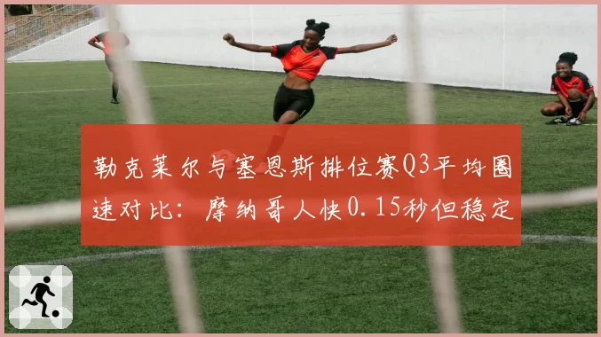 勒克莱尔与塞恩斯排位赛Q3平均圈速对比：摩纳哥人快0.15秒但稳定性欠佳