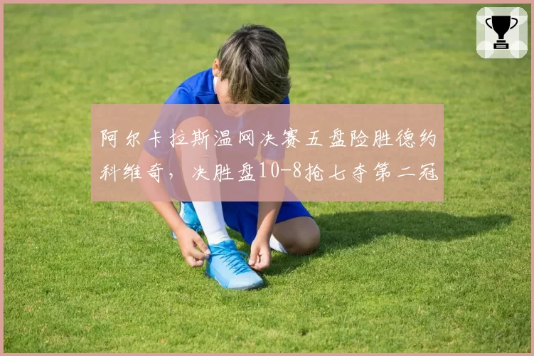 阿尔卡拉斯温网决赛五盘险胜德约科维奇，决胜盘10-8抢七夺第二冠