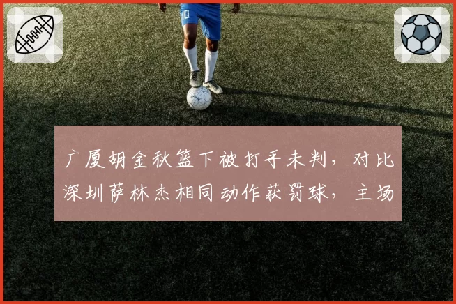 广厦胡金秋篮下被打手未判，对比深圳萨林杰相同动作获罚球，主场哨争议升级