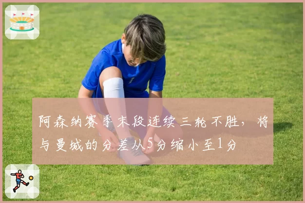 阿森纳赛季末段连续三轮不胜，将与曼城的分差从5分缩小至1分