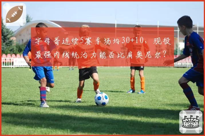 字母哥连续5赛季场均30+10,现役最强内线统治力能否比肩奥尼尔?