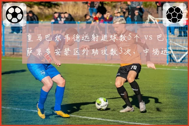 皇马巴尔韦德远射进球数5个 vs 巴萨京多安禁区外助攻数3次，中场远射与传球威胁对比
