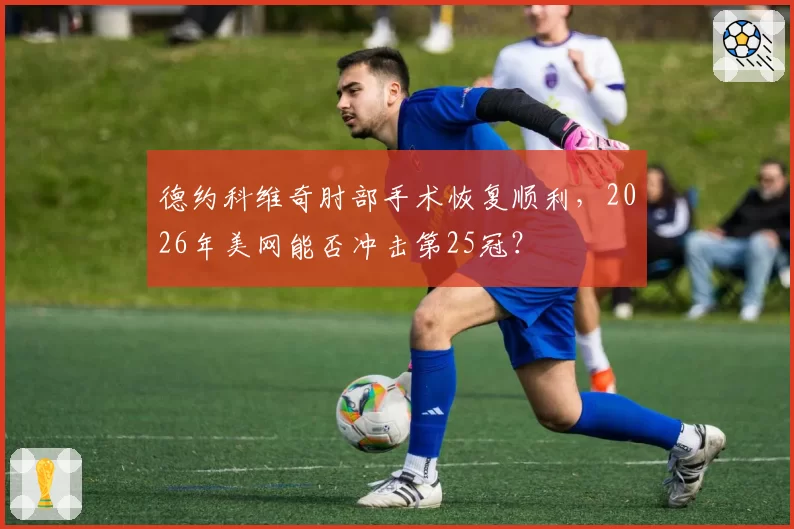 德约科维奇肘部手术恢复顺利,2026年美网能否冲击第25冠?