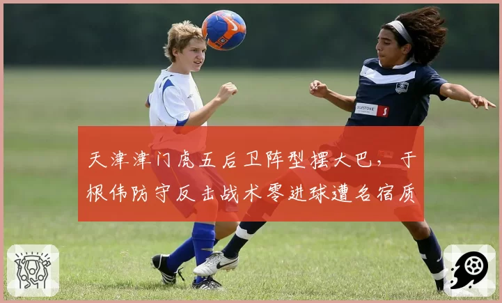 天津津门虎五后卫阵型摆大巴，于根伟防守反击战术零进球遭名宿质问