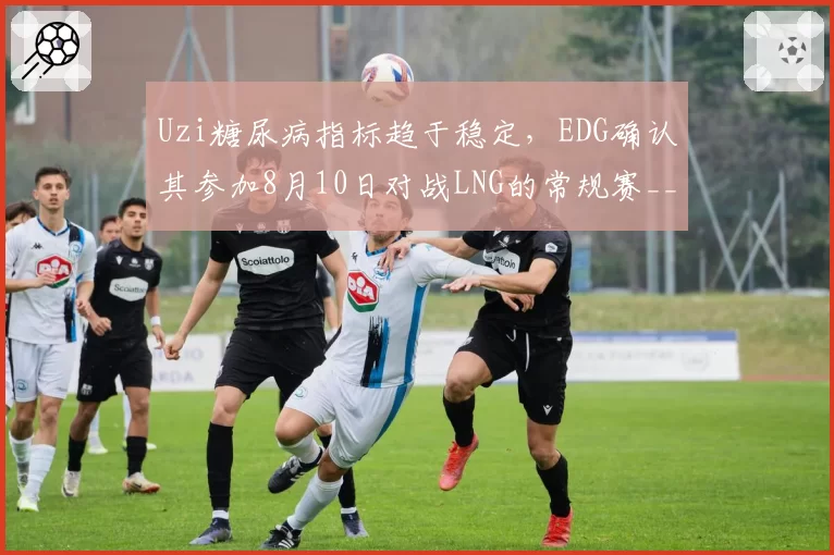 Uzi糖尿病指标趋于稳定，EDG确认其参加8月10日对战LNG的常规赛__br_