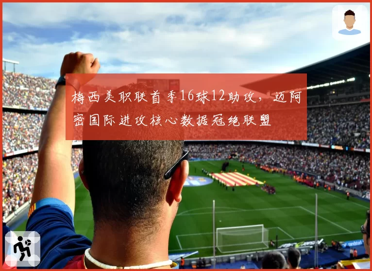 梅西美职联首季16球12助攻,迈阿密国际进攻核心数据冠绝联盟