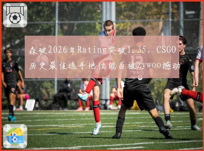 森破2026年Rating突破1.35，CSGO历史最佳选手地位能否被zywoo撼动？