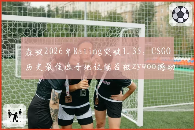 森破2026年Rating突破1.35，CSGO历史最佳选手地位能否被zywoo撼动？