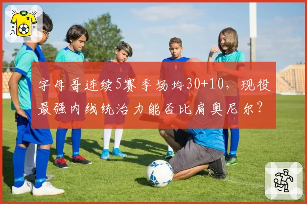 字母哥连续5赛季场均30+10,现役最强内线统治力能否比肩奥尼尔?