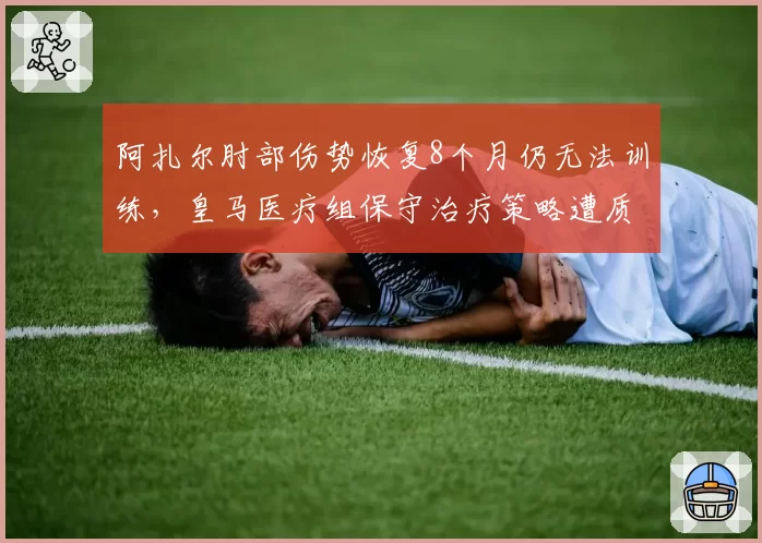 阿扎尔肘部伤势恢复8个月仍无法训练，皇马医疗组保守治疗策略遭质疑