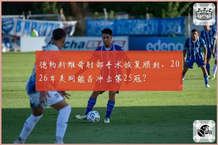 德约科维奇肘部手术恢复顺利，2026年美网能否冲击第25冠？
