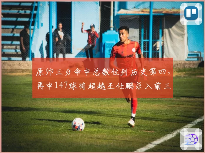 原帅三分命中总数位列历史第四，再中147球将超越王仕鹏杀入前三