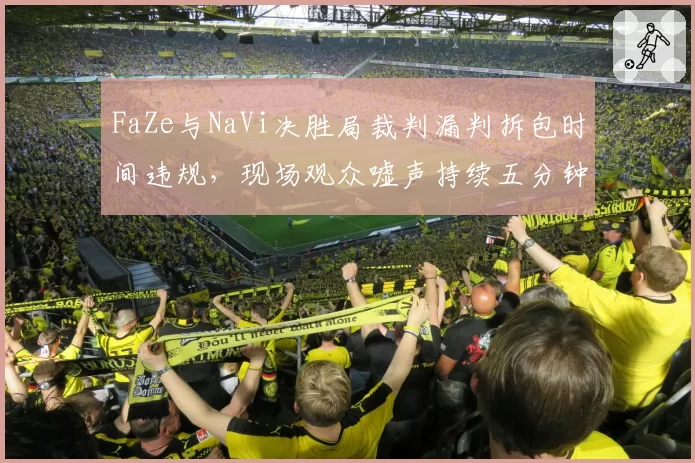 FaZe与NaVi决胜局裁判漏判拆包时间违规，现场观众嘘声持续五分钟比赛中断