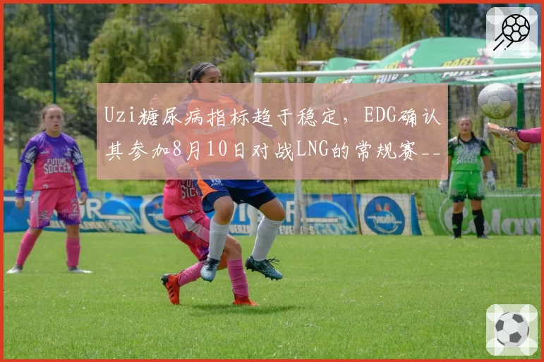 Uzi糖尿病指标趋于稳定，EDG确认其参加8月10日对战LNG的常规赛__br_